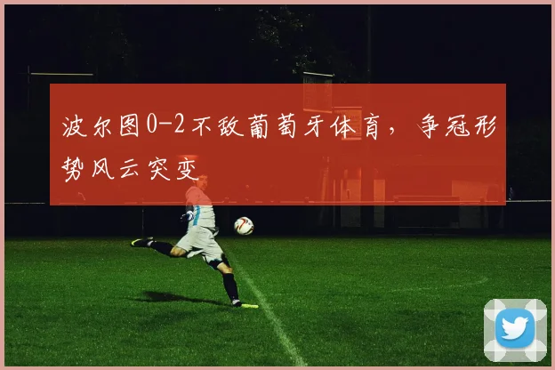 波尔图0-2不敌葡萄牙体育，争冠形势风云突变