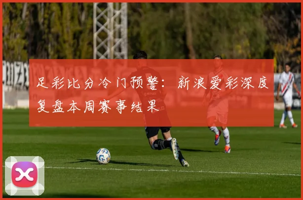 足彩比分冷门预警：新浪爱彩深度复盘本周赛事结果