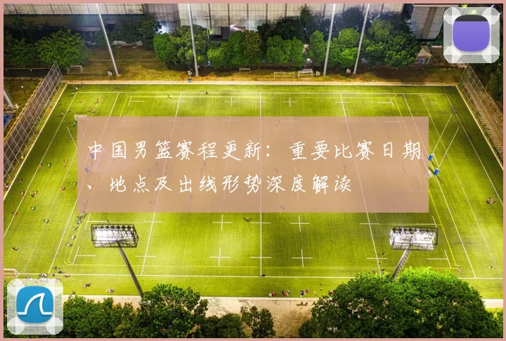 中国男篮赛程更新：重要比赛日期、地点及出线形势深度解读