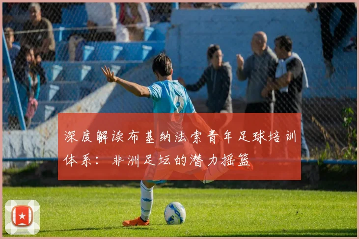 深度解读布基纳法索青年足球培训体系:非洲足坛的潜力摇篮