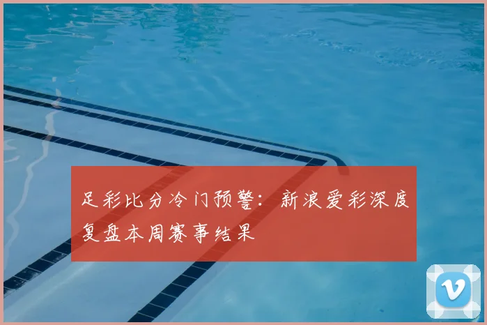 足彩比分冷门预警：新浪爱彩深度复盘本周赛事结果