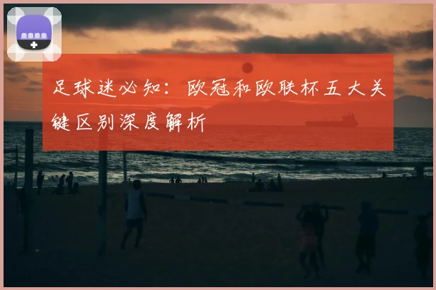 足球迷必知：欧冠和欧联杯五大关键区别深度解析