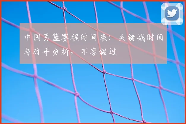 中国男篮赛程时间表：关键战时间与对手分析，不容错过