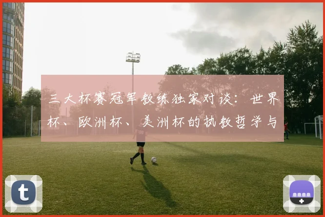 三大杯赛冠军教练独家对谈：世界杯、欧洲杯、美洲杯的执教哲学与决胜时刻