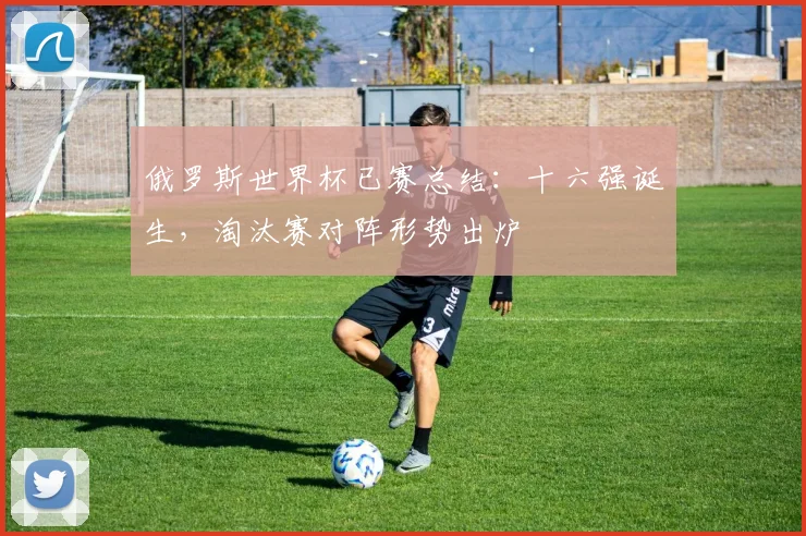 俄罗斯世界杯已赛总结：十六强诞生，淘汰赛对阵形势出炉