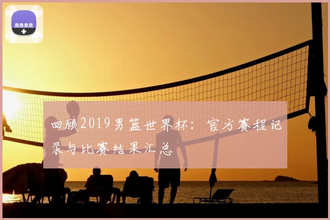 回顾2019男篮世界杯:官方赛程记录与比赛结果汇总