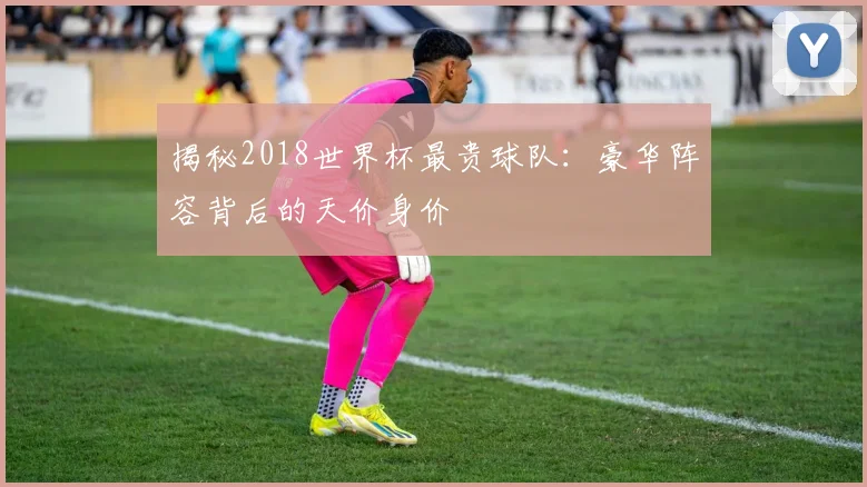 揭秘2018世界杯最贵球队:豪华阵容背后的天价身价