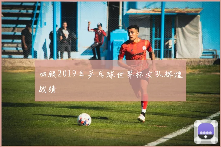 回顾2019年乒乓球世界杯女队辉煌战绩