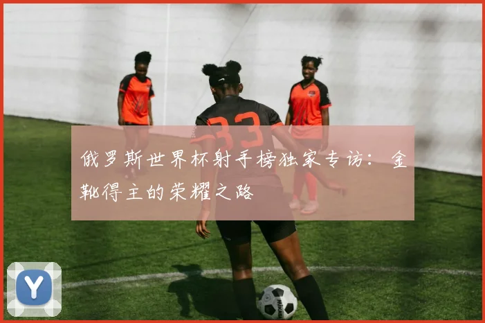 俄罗斯世界杯射手榜独家专访：金靴得主的荣耀之路