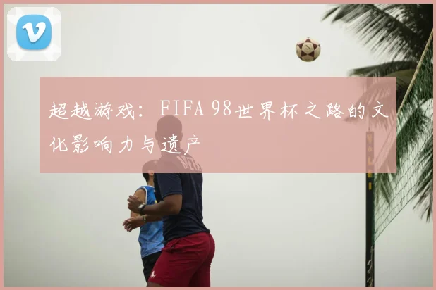 超越游戏：FIFA 98世界杯之路的文化影响力与遗产