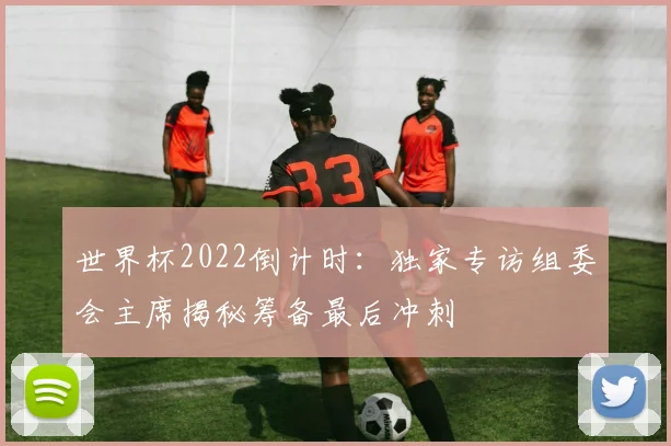 世界杯2022倒计时：独家专访组委会主席揭秘筹备最后冲刺
