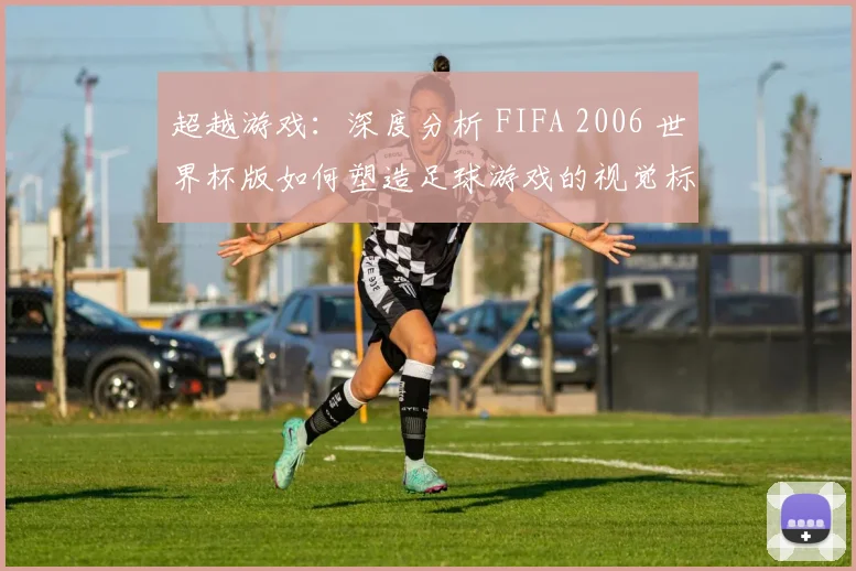 超越游戏：深度分析 FIFA 2006 世界杯版如何塑造足球游戏的视觉标准