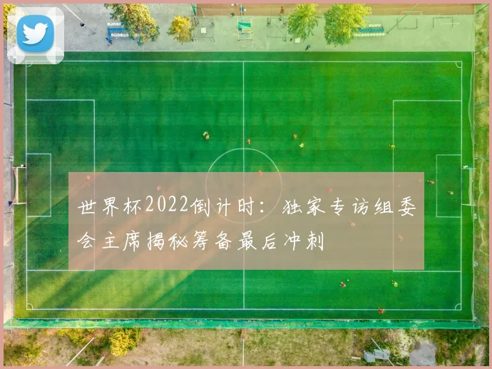 世界杯2022倒计时:独家专访组委会主席揭秘筹备最后冲刺