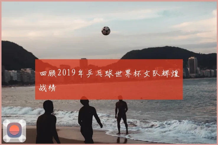 回顾2019年乒乓球世界杯女队辉煌战绩
