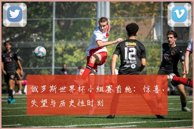 俄罗斯世界杯小组赛首轮：惊喜、失望与历史性时刻