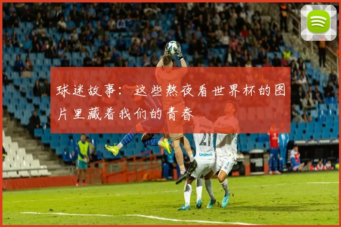 球迷故事：这些熬夜看世界杯的图片里藏着我们的青春