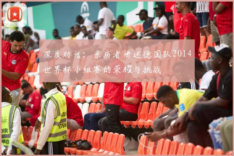 深度对话：亲历者讲述德国队2014世界杯小组赛的荣耀与挑战