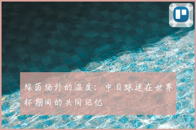 绿茵场外的温度：中日球迷在世界杯期间的共同记忆