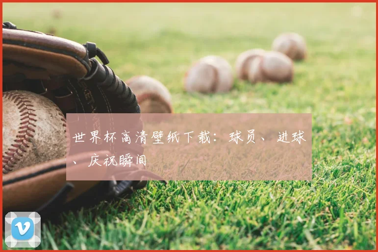 世界杯高清壁纸下载：球员、进球、庆祝瞬间