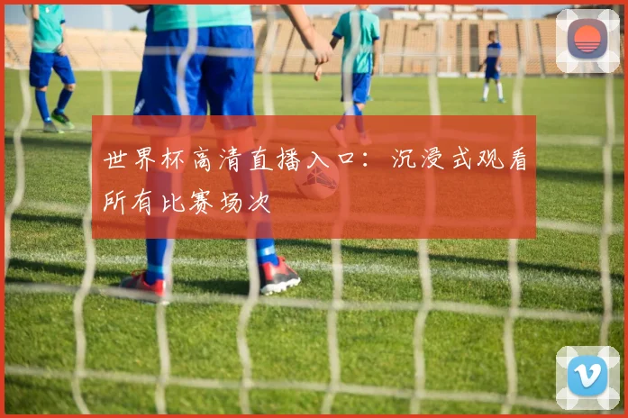 世界杯高清直播入口：沉浸式观看所有比赛场次